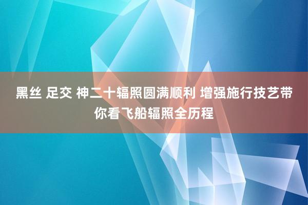 黑丝 足交 神二十辐照圆满顺利 增强施行技艺带你看飞船辐照全历程