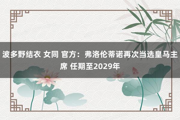 波多野结衣 女同 官方：弗洛伦蒂诺再次当选皇马主席 任期至2029年