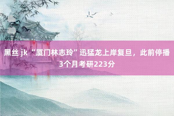 黑丝 jk “厦门林志玲”迅猛龙上岸复旦，此前停播3个月考研223分