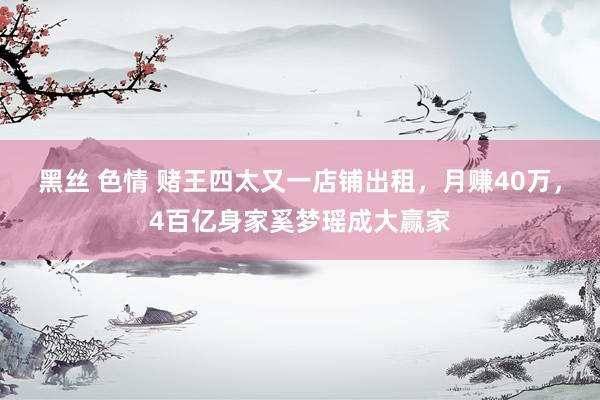 黑丝 色情 赌王四太又一店铺出租，月赚40万，4百亿身家奚梦瑶成大赢家