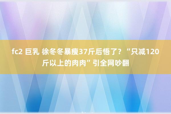 fc2 巨乳 徐冬冬暴瘦37斤后悟了？“只减120斤以上的肉肉”引全网吵翻