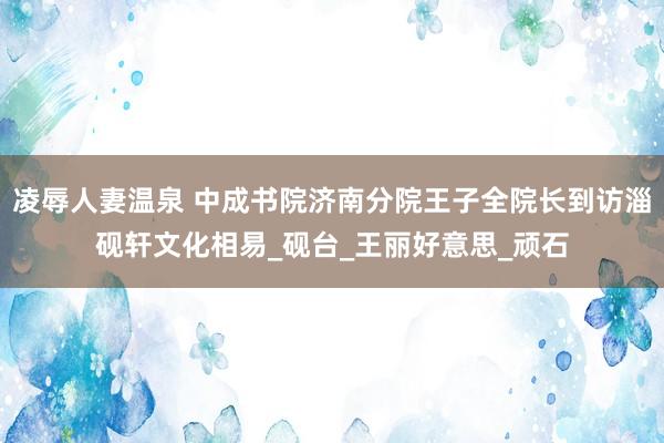 凌辱人妻温泉 中成书院济南分院王子全院长到访淄砚轩文化相易_砚台_王丽好意思_顽石