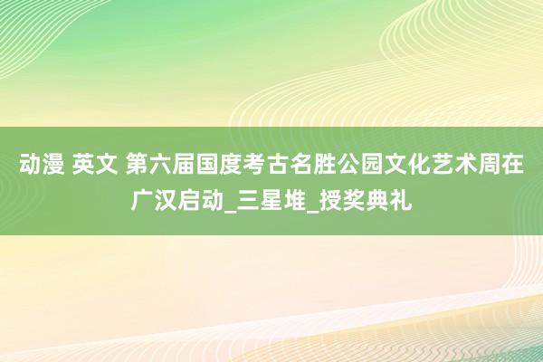 动漫 英文 第六届国度考古名胜公园文化艺术周在广汉启动_三星堆_授奖典礼
