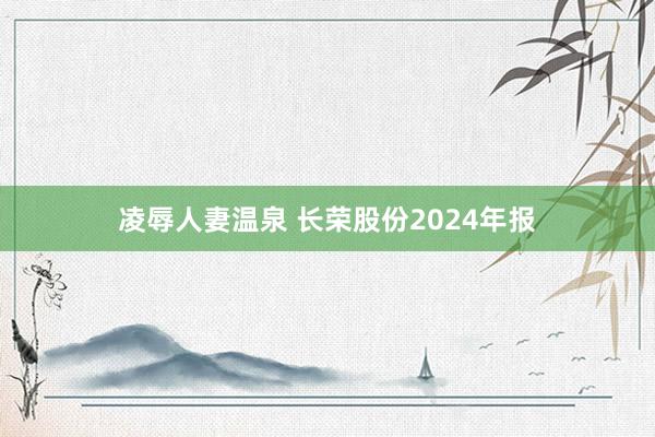 凌辱人妻温泉 长荣股份2024年报
