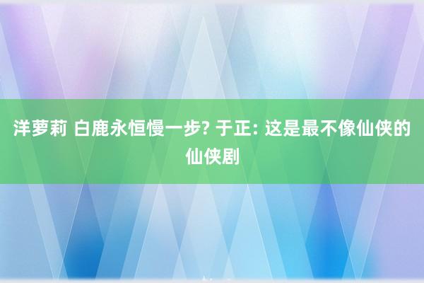 洋萝莉 白鹿永恒慢一步? 于正: 这是最不像仙侠的仙侠剧