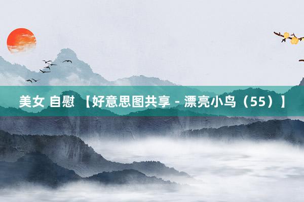 美女 自慰 【好意思图共享 - 漂亮小鸟（55）】