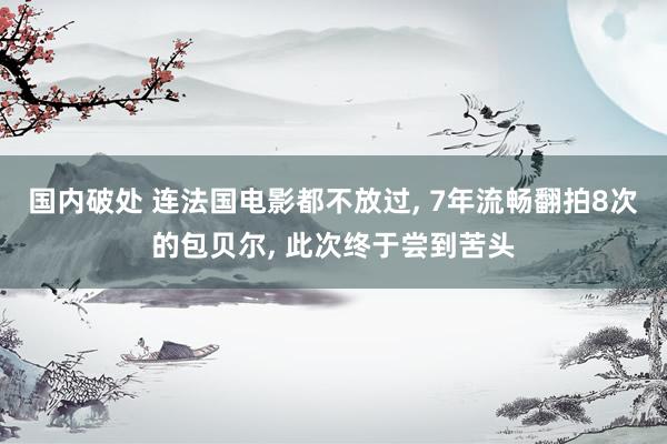 国内破处 连法国电影都不放过, 7年流畅翻拍8次的包贝尔, 此次终于尝到苦头