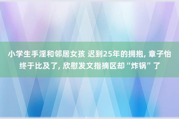 小学生手淫和邻居女孩 迟到25年的拥抱, 章子怡终于比及了, 欣慰发文指摘区却“炸锅”了