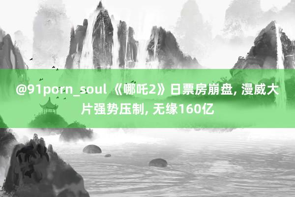 @91porn_soul 《哪吒2》日票房崩盘, 漫威大片强势压制, 无缘160亿