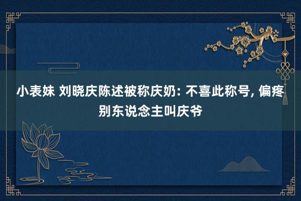 小表妹 刘晓庆陈述被称庆奶: 不喜此称号, 偏疼别东说念主叫庆爷