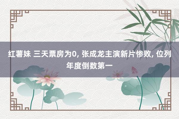 红薯妹 三天票房为0, 张成龙主演新片惨败, 位列年度倒数第一
