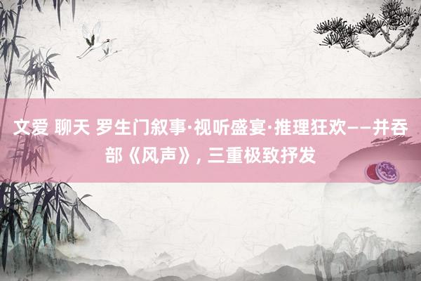 文爱 聊天 罗生门叙事·视听盛宴·推理狂欢——并吞部《风声》, 三重极致抒发
