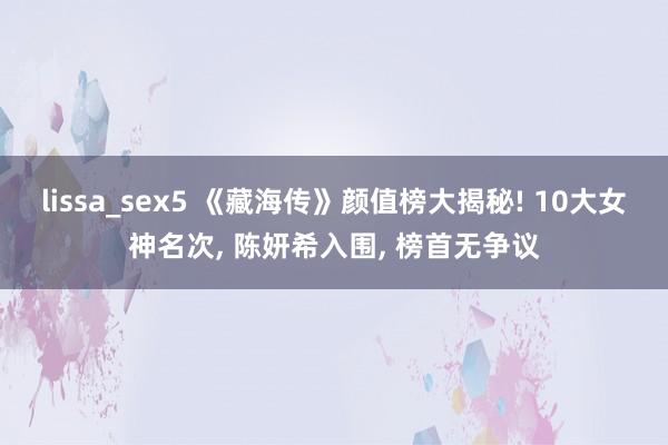 lissa_sex5 《藏海传》颜值榜大揭秘! 10大女神名次, 陈妍希入围, 榜首无争议