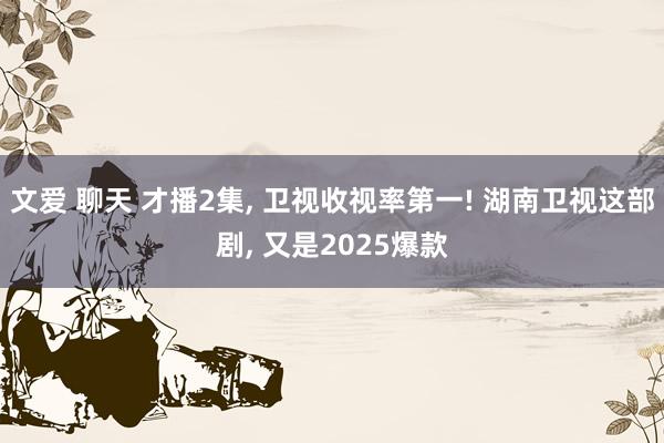 文爱 聊天 才播2集, 卫视收视率第一! 湖南卫视这部剧, 又是2025爆款