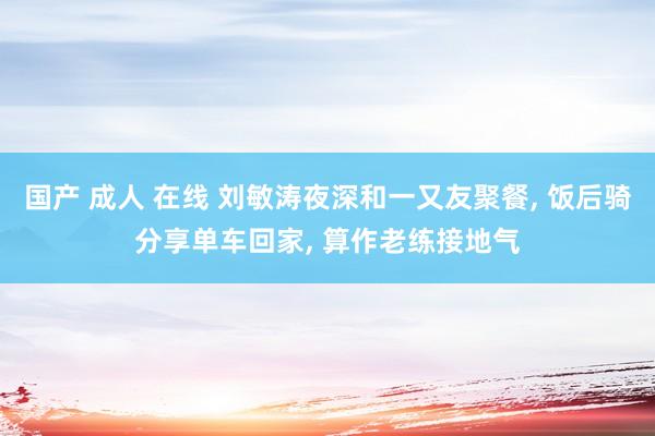 国产 成人 在线 刘敏涛夜深和一又友聚餐, 饭后骑分享单车回家, 算作老练接地气