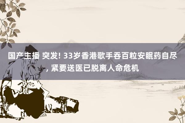 国产主播 突发! 33岁香港歌手吞百粒安眠药自尽, 紧要送医已脱离人命危机