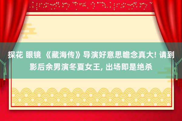探花 眼镜 《藏海传》导演好意思瞻念真大! 请到影后余男演冬夏女王, 出场即是绝杀