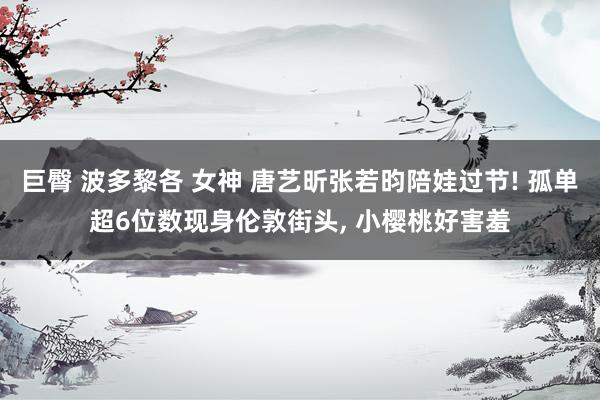 巨臀 波多黎各 女神 唐艺昕张若昀陪娃过节! 孤单超6位数现身伦敦街头, 小樱桃好害羞