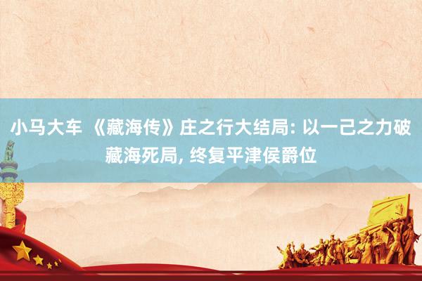 小马大车 《藏海传》庄之行大结局: 以一己之力破藏海死局, 终复平津侯爵位