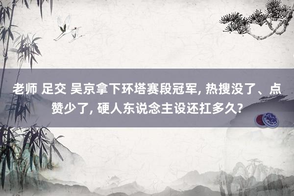 老师 足交 吴京拿下环塔赛段冠军, 热搜没了、点赞少了, 硬人东说念主设还扛多久?