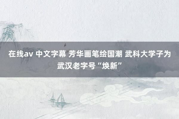 在线av 中文字幕 芳华画笔绘国潮 武科大学子为武汉老字号“焕新”