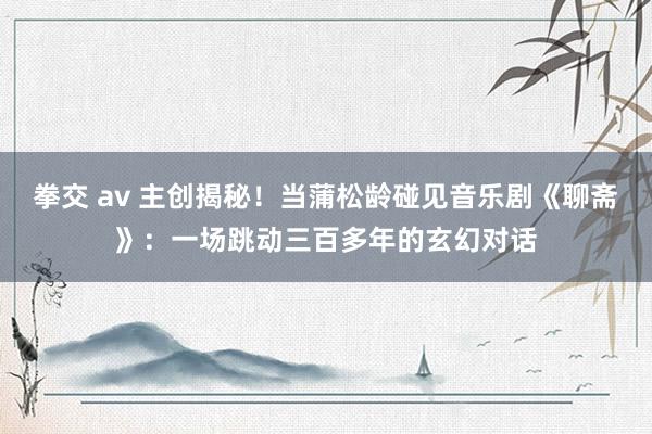 拳交 av 主创揭秘！当蒲松龄碰见音乐剧《聊斋》：一场跳动三百多年的玄幻对话