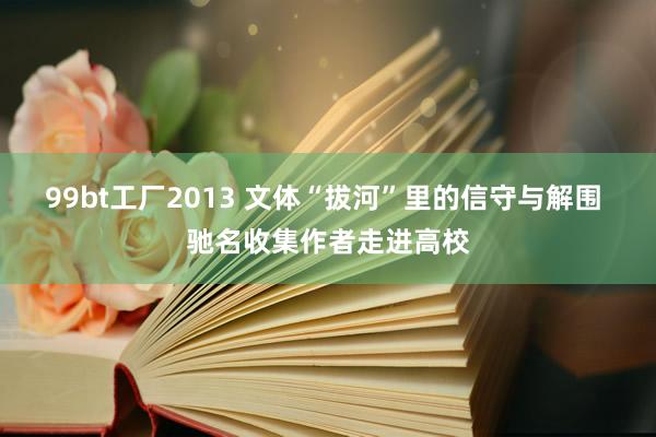 99bt工厂2013 文体“拔河”里的信守与解围 驰名收集作者走进高校
