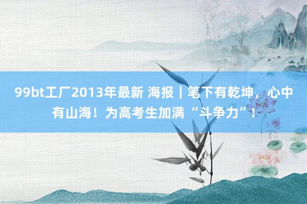 99bt工厂2013年最新 海报｜笔下有乾坤，心中有山海！为高考生加满 “斗争力”！