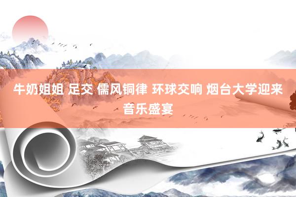 牛奶姐姐 足交 儒风铜律 环球交响 烟台大学迎来音乐盛宴