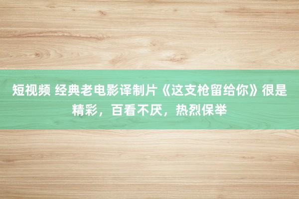 短视频 经典老电影译制片《这支枪留给你》很是精彩，百看不厌，热烈保举