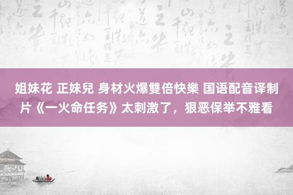 姐妹花 正妹兒 身材火爆雙倍快樂 国语配音译制片《一火命任务》太刺激了，狠恶保举不雅看