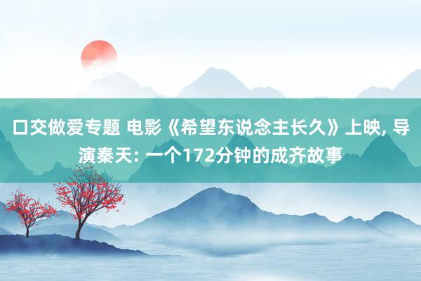 口交做爱专题 电影《希望东说念主长久》上映， 导演秦天: 一个172分钟的成齐故事