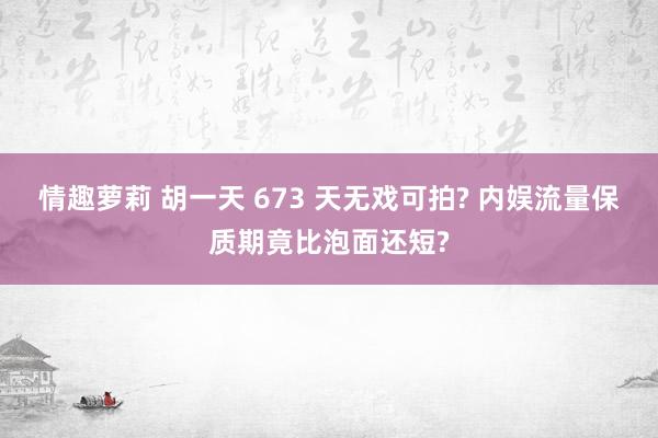 情趣萝莉 胡一天 673 天无戏可拍? 内娱流量保质期竟比泡面还短?