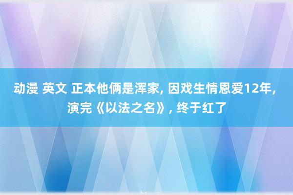 动漫 英文 正本他俩是浑家， 因戏生情恩爱12年， 演完《以法之名》， 终于红了