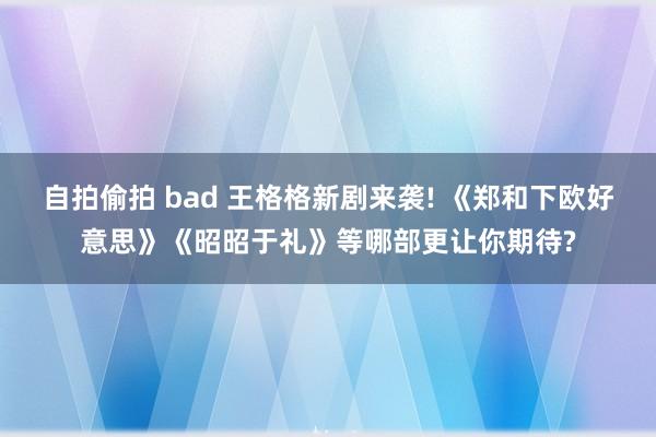 自拍偷拍 bad 王格格新剧来袭! 《郑和下欧好意思》《昭昭于礼》等哪部更让你期待?